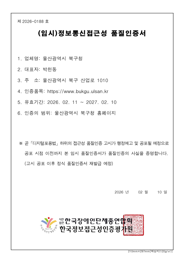 제 2026-0188호 (임시)정보통신접근성 품질인증서 1. 업체명 : 울산광역시 북구청, 2. 대표자 : 박천동 / 3. 주소 : 울산광역시 북구 산업로 1010 4. 인증품목 : https://www.bukgu.ulsan.kr, 5. 유효기간 : 2026.02.11~2027.02.10, 5.인증의 범위 : 울산광역시 북구청 홈페이지 / ※ 곧 「디지털포용법」하위의 접근성 품질인증 고시가 행정예고 및 공포될 예정으로 공포 시점 이전까지 본 임시 품질인증서가 품질인증의 사실을 증명합니다.(고시 공포 이후 정식 품질인증서 재발급 예정) 2026년 02월 10일 사단법인 한국장애인단체종연합회, 한국정보접근성인증평가원