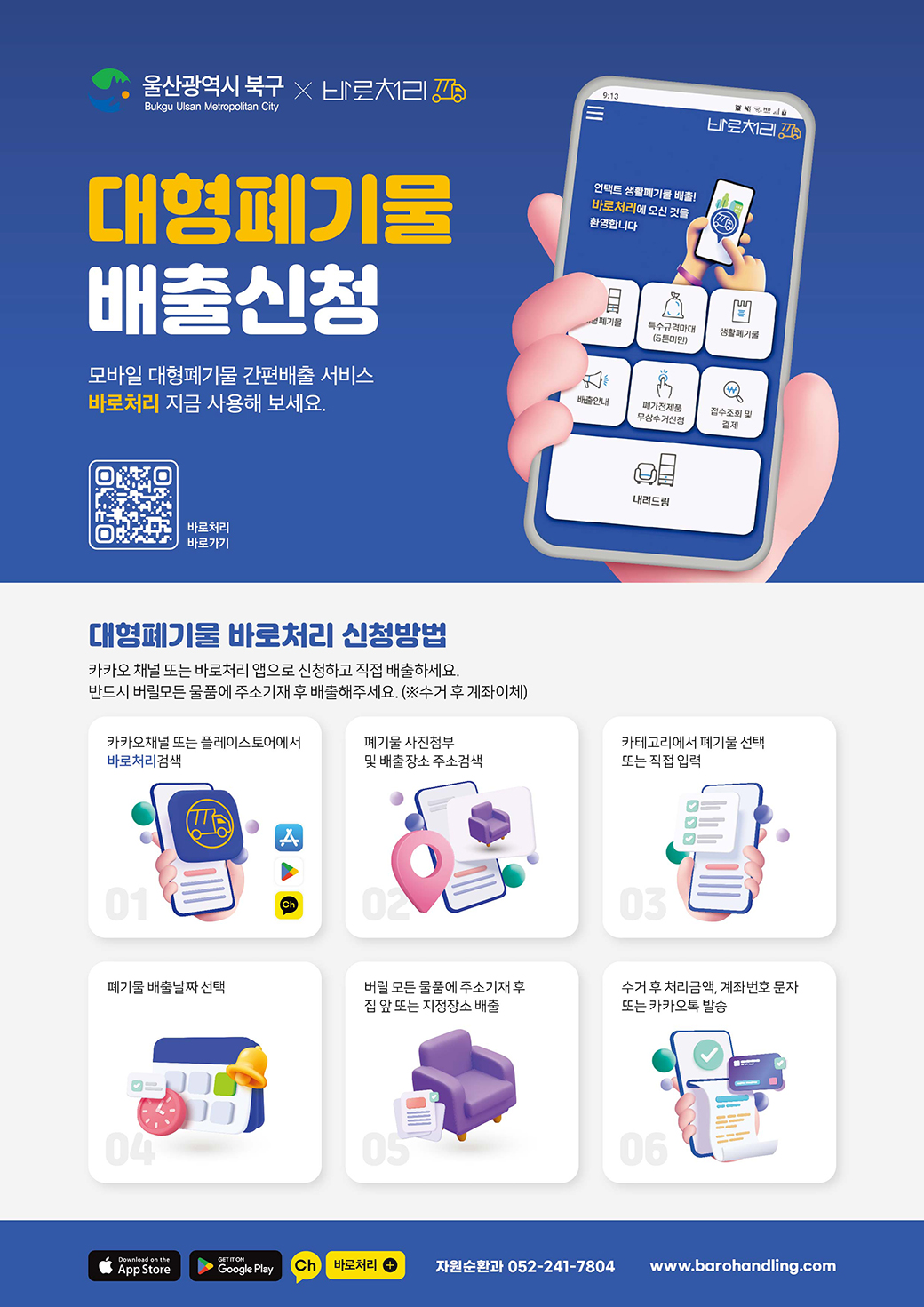 -울산광역시 북구X바로처리- 대형폐기물 배출신청 모바일 대형폐기물 간편배출 서비스 바로처리 지금 사용해 보세요. [QR코드]바로처리 바로가기 ○대형폐기물 바로처리 신청방법 카카오 채널 또는 바로처리 앱으로 신청하고 직접 배출하세요. 반드시 버릴 모든 물품에 주소기재 후 배출해주세요.(※수거 후 계좌이체) 01.카카오 채널 또는 플레이스토어에서 바로처리 검색 02.폐기물 사진첨부 및 배출장소 주소검색 03.카테고리에서 폐기물 선택 또는 직접 입력 04.폐기물 배출날짜 선택 05.버릴 모든 물품에 주소기재 후 집 앞 또는 지정장소 배출 06.수거 후 처리금액, 계좌번호 문자 또는 카카오톡 발송 -자원순환과 052-241-7804 www.barohandling.com- 끝.