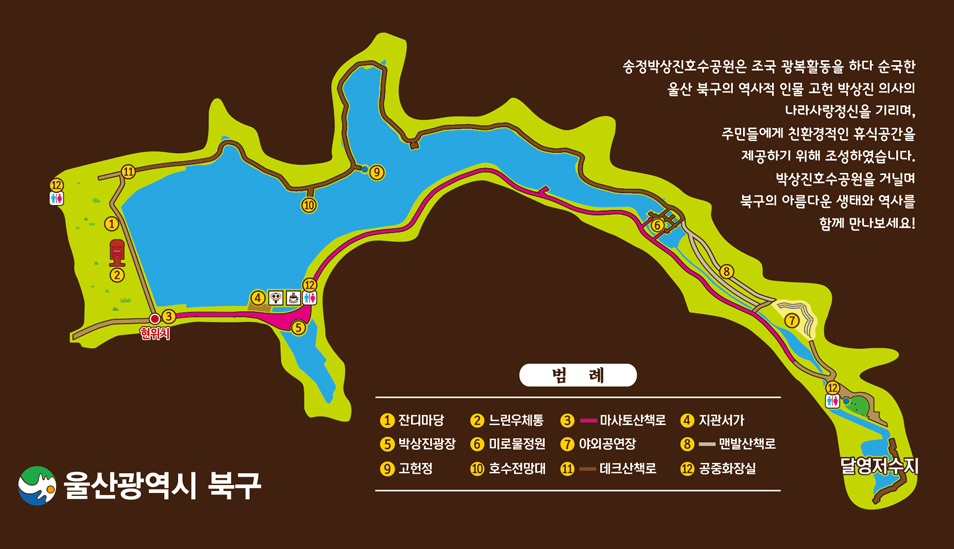 송정 박상진 호수공원 안내도 : 송정박상진호수공원은 조국 광복활동을 하다 순국한 울산 북구의 역사적 인물 고헌 박상진 의사의 나라사랑정신을 기리며, 주민들에게 친환경적인 휴식공간을 제공하기 위해 조성하였습니다. 박상진호수공원을 거닐며 북구의 아름다운 생태와 역사를 함께 만나보세요! 범례 : ①잔디마당 ②느린우체통 ③마사토산책로 ④지관서가 ⑤박상진광장 ⑥미로물정원 ⑦야외공연장 ⑧맨발산책로 ⑨고헌정 ⑩호수전망대 ⑪데크산책로 ⑫공중화장실