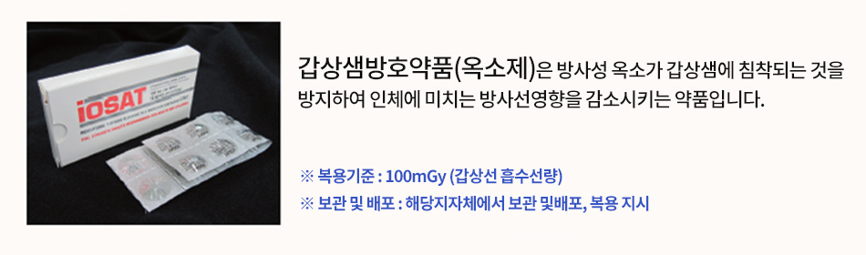 갑상샘방호약품(옥소제)은 방사성 옥소가 갑상샘에 침착되는 것을 방지하여 인체에 미치는 방사선영향을 감소시키는 약품입니다. ※복용기준 : 100mGy(갑상샘 흡수선량) ※보관 및 배포 : 해당 지자체에서 보관 및 배포, 복용 지시