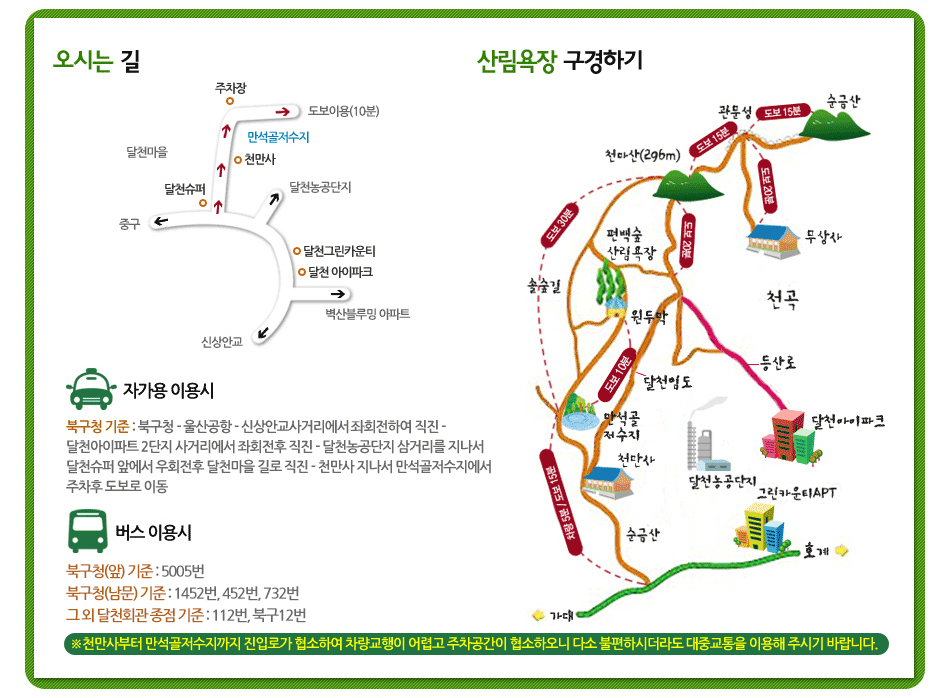 오시는 길 : 자가용 이용시-북구청기준: 북구청-울산공항-신상안교사거리에서 좌회전하여 직진-달천아파트 2단지 사거리에서 좌회전 후 직진-달천농공단지 삼거리를 지나서 달천슈퍼 앞에서 우회전 후 달천마을 길로 직진-천만사 지나서 만석골저수지에서 주차후 도보로 이동 / 버스 이용시(453번 이용) : 달천회관(달천슈퍼) 에서 하차 후 달천마을 길로 도보이동-천만사 지나서 만석골저수지에서 도보 이동. ※천만사부터 만석골저수지까지 진입로가 협소하여 차량교행이 어렵고 주차공간이 협소하오니 다소 불편하시더라도 대중교통을 이용해 주시기 바랍니다.
산림욕장 구경하기 : 순금산으로 부터 15분 걸으면 관문성에 도착합니다. 관문성에서 같은 방향으로 15분 걸으면 천마산(296m)에 도착합니다. 관문성에서 아래로 20분 걸으면 무상사에 도착합니다. 천마산(296m)에서 아래로 20분 걸으면 편백나무산림욕장이 있습니다. 천마산(296m)에서 30분 걷는 길이 솔숲길 입니다. 편백나무산림욕장 아래에 보면 원두막이 있습니다. 원두막 에서 오른쪽으로 걸으면 등산로가 있습니다. 쭉 걷다보면 달천아이파크가 있습니다. 그 근처에는 달천농소공단지와 그린카운티APT가 있습니다. 다시 원두막에서 걷다보면 달천임도가 있습니다. 달천임도를 걷다보면 만석골저수지가 있습니다. 그 근처에는 천만사가 있습니다. 천만사에서 걷다보면 순금산이 있습니다. 왼쪽으로 가면 가대가 있고 오른쪽으로 가면 호계가 있습니다.