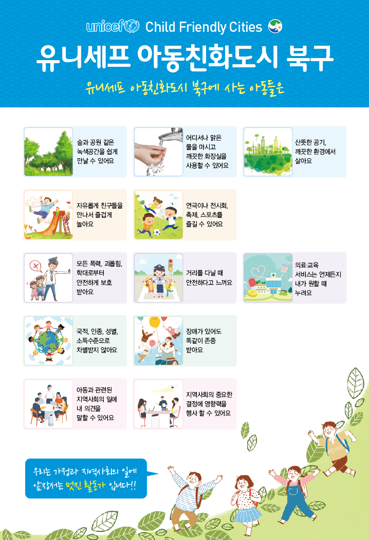 유니세프 아동친화도시 북구 (유니세프 아동친화도시 북구에 사는 아동들은) : 숲과 공원 같은 녹생공간을 쉽게 만날 수 있어요, 어디서나 맑은 물을 마시고 깨끗한 화장실을 사용할 수 있어요, 산뜻한 공기, 깨끗한 환경에서 살아요, 자유롭게 친구들을 만나서 즐겁게 놀아요, 연극이나 전시회, 축제, 스포츠를 즐길 수 있어요, 모든 폭력, 괴롭힘, 학대로부터 안전하게 보호 받아요, 거리를 다닐 때 안전하다고 느껴요, 의료,교육 서비스는 언제든지 내가 원할 때 누려요, 국적,인종,성별,소득수준으로 차별받지 않아요, 장애가 있어도 똑같이 존중받아요, 아동과 관련된 지역사회의 일에 내 의견을 말할 수 있어요, 지역사회의 중요한 결정에 영향력을 행사할 수 있어요. 우리는 가정과 지역사회의 일에 앞장서는 멋진 활동가입니다!!