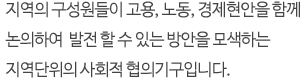 지역의 구성원들이 고용, 노동, 경제현안을 함께 논의하여 발전 할 수 있는 방안을 모색하는 지역단위의 사회적 협의기구입니다.