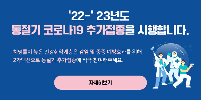 ’22-' 23년도  동절기 코로나19 추가접종을 시행합니다. 치명률이 높은 건강취약계층은 감염 및 중증 예방효과를 위해 2가백신으로 동절기 추가접종에 적극 참여해주세요. 자세히보기