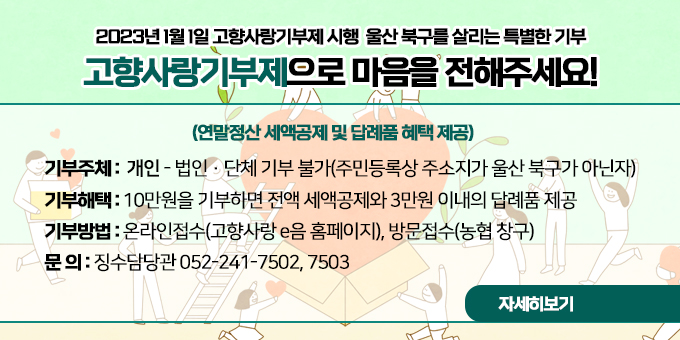 2023년 1월 1일 고향사랑기부제 시행  울산 북구를 살리는 특별한 기부 고향사랑기부제으로 마음을 전해주세요!  기부주체 :  개인 - 법인·단체 기부 불가(주민등록상 주소지가 울산 북구가 아닌자) 기부해택 : 10만원을 기부하면 전액 세액공제와 3만원 이내의 답례품 제공 기부방법 : 온라인접수(고향사랑 e음 홈페이지), 방문접수(농협 창구) 문 의 :  세무1과 052-241-7502, 7503  자세히보기