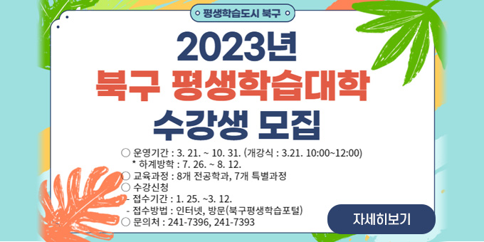 평생학습도시 북구 2023년 북구 평생학습대학 수강생 모집 운영기간 : 3.21. ~ 10.31.(개강식 : 3.21. 10:00~12:00)*하계방학 : 7.26.~8.12. 교육과정 : 8개 전공학과, 7개 특별과정 수강신청 : - 접수기간 : 1.25 ~ 3.12. - 접수방법 : 인터넷, 방문(북구평생학습포털) 문의처 : 241 - 7396, 7393 자세히보기
