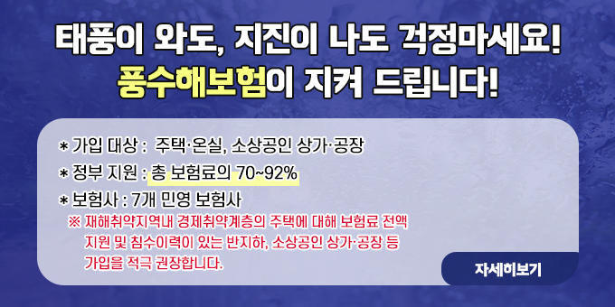 태풍이 와도, 지진이 나도 걱정마세요! 풍수해보험이 지켜 드립니다!  * 가입 대상 :  주택·온실, 소상공인 상가·공장 * 정부 지원 : 총 보험료의 70∼92% * 보험사 : 7개 민영 보험사   ※ 재해취약지역내 경제취약계층의 주택에 대해 보험료 전액        지원 및 침수이력이 있는 반지하, 소상공인 상가·공장 등         가입을 적극 권장합니다.  자세히보기