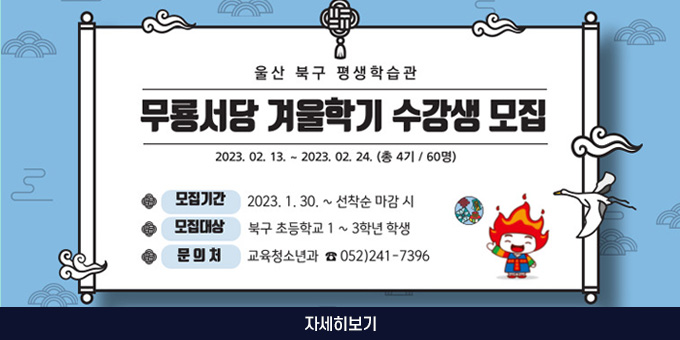 울산 북구 평생 학습관 무룡서당 겨울학기 수강생 모집 2023. 02. 13. ~ 2023. 02. 24.(총 4기 / 60명) 모집기간 : 2023. 1. 30. ~ 선착순 마감 시 모집대상 : 북구 초등학교 1~3학년 학생 문의처 : 교육청소년과☎052)241 - 7396