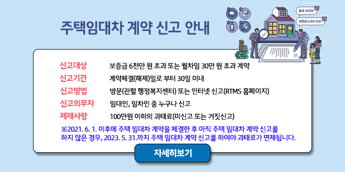 “주택 임대차 계약 신고 안내”  -신고대상 : 보증금 6천만원 초과 또는 월차임 30만원 초과 계약 -신고기간 : 계약체결(해제)일로 부터 30일 이내 -신고방법 : 방문(관할 주민복지센터) 또는 인터넷 신고(RTMS 홈페이지) -신고의무자 : 임대인.임차인 중 누구나 신고 -제재사항 : 100만원 이하의 과태료(미신고 또는 거짓신고)  ※ 2021. 6. 1. 이후에 주택 임대차 계약을 체결한 후 아직 주택 임대차 계약 신고를 하지 않은 경우, 2023. 5. 31.까지 주택 임대차 계약 신고를 하여야 과태료가 면제됩니다.  자세히보기