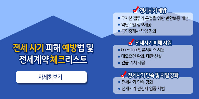 전세 사기 피해 예방법 및 전세계약 체크리스트임차인 재산 보호와 주거안정 지원을 위한    ？전세사기 피해 방지 방안？, 관계부처 합동으로 발표.  ？ 전세사기 예방 ？ ？ 무자본 갭투기 근절을 위한 반환보증 개선 ？ 계약단계별 정보제공 ？ 공인중개사 책임 강화  ？ 전세사기 피해 지원？  ？ One-stop 법률서비스 지원 ？ 대출요건 완화, 대환 신설   ？ 긴급 거처 제공    ？ 전세사기 단속 및 처벌 강화  ？ 전세사기 단속 강화 ？ 전세사기 관련자 엄중 처벌