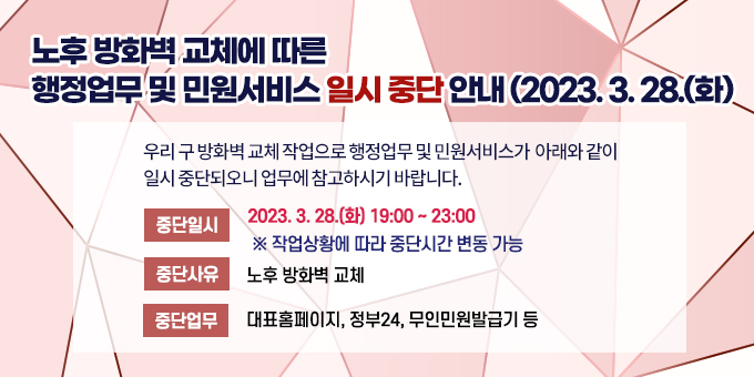 노후 방화벽 교체에 따른 행정업무 및 민원서비스 일시 중단 안내(2023. 3. 28.(화))  우리 구 방화벽 교체 작업으로 행정업무 및 민원서비스가 아래와 같이 일시 중단되오니 업무에 참고하시기 바랍니다.   가. 중단일시: 2023. 3. 28.(화) 19:00 ~ 23:00       ※ 작업상황에 따라 중단시간 변동 가능   나. 중단사유: 노후 방화벽 교체   다. 중단업무: 대표홈페이지, 정부24, 무인민원발급기 등