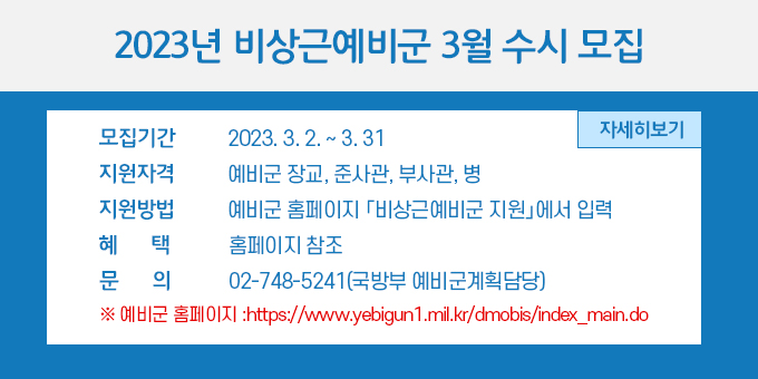 2023년 비상근예비군 3월 수시 모집 내용 ○ 모집기간 : 2023. 3. 2. ~ 3. 31. ○ 지원자격 : 예비군 장교, 준사관, 부사관, 병 ○ 지원방법 : 예비군 홈페이지 「비상근예비군 지원」에서 입력 ○ 혜    택 : 홈페이지 참조 ○ 문    의 : 02-748-5241(국방부 예비군계획담당) ※ 예비군 홈페이지 :https://www.yebigun1.mil.kr/dmobis/index_main.do  자세히 보기