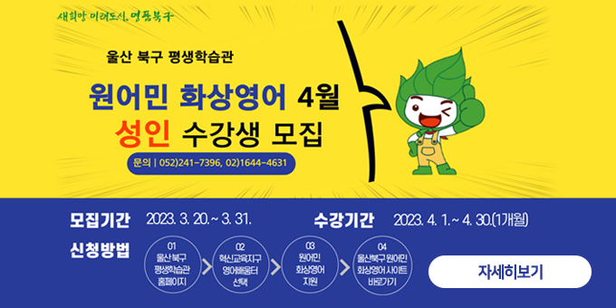 새희망 미래도시, 명품북구 울산 북구 평생학습관 원어민 화상영어 4월 성인 수강생 모집 문의 052)241-7396, 02)1644-4631 모집기간 : 2023.3.20. ~ 3.31. 수강기간 : 2023.4.1.~4.30.(1개월) 신청방법 : 01 울산북구 평생학습관 홈페이지 > 02 혁신교육지구 영어배움터 선택 > 02 원어민 화상영어 지원 > 04 울산북구원어민 화상영어 사이트 바로보기 자세히보기