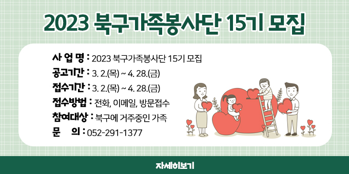 사 업 명 : 2023 북구가족봉사단 15기 모집 공고기간 : 3. 2.(목) ~ 4. 28.(금) 접수기간 : 3. 2.(목) ~ 4. 28.(금) 접수방법 : 전화, 이메일, 방문접수 참여대상 : 북구에 거주중인 가족 문    의 : 052-291-1377  자세히보기