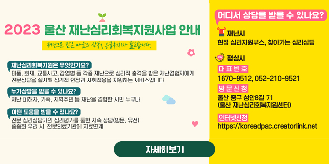 2023 울산 재난심리회복지원사업 안내 재난으로 받은 마음의 상처, 응급처치가 필요합니다. 재난 삼리회복지원은 무엇인가요? 태풍, 화재, 교통사고, 감염병 등 각종 재난으로 심리적 충격을 받은 재난경험자에게 전문상담을 실시해 심리적 안정과 사회적응을 지원하는 서비스입니다. 누가 상담을 받을 수 있나요? 재난 피해자, 가족, 지역주민 등 재난을 경험한 시민 누구나 어떤 도움을 받을 수 있나요? 전문 심리상담가의 심리평가를 통한 지속 상담(방문, 유선) 중증화 우려 시, 전문의료기관에 치료연계 어디서 상담을 받을 수 있나요? 재난시 : 현장 심리지원부스, 찾아가는 심리상담 평상시 : 대표번호 1670-9512, 052-210-9521 방문신청 : 울산 중국 성안8길 71(울산 재난심리회복지원센터) 인터넷신청 : https://koreadpac.creatorlink.net 자세히보기