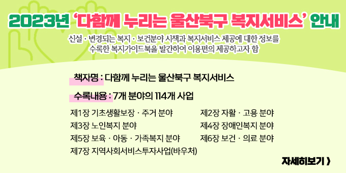 2023년 ‘다함께 누리는 울산북구 복지서비스’ 안내 신설ㆍ변경되는 복지ㆍ보건분야 시책과 복지서비스 제공에 대한 정보를 수록한 복지가이드북을 발간하여 이용편의 제공하고자 함 ○ 책 자 명 : 다함께 누리는 울산북구 복지서비스 ○ 수록내용 : 7개 분야의 114개 사업     제1장 기초생활보장ㆍ주거 분야    제2장 자활ㆍ고용 분야    제3장 노인복지 분야    제4장 장애인복지 분야    제5장 보육ㆍ아동ㆍ가족복지 분야    제6장 보건ㆍ의료 분야    제7장 지역사회서비스투자사업(바우처)  자세히보기