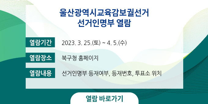 울산광역시교육감보궐선거 선거인명부 열람 ○ 열람기간 : 2023. 3. 25.(토) ~ 4. 5.(수) ○ 열람장소 : 북구청 홈페이지 ○ 열람내용 : 선거인명부 등재여부, 등재번호, 투표소 위치 열람 바로가기