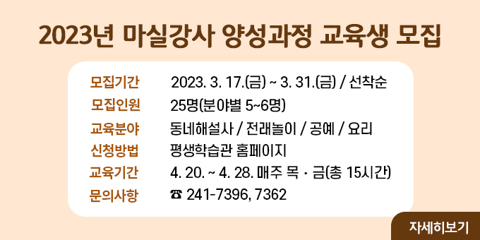 2023년 마실강사 양성과정 교육생 모집 내용 1. 모집기간 : 2023. 3. 17.(금) ∼ 3. 31.(금) / 선착순 2. 모집인원 : 25명(분야별 5~6명) 3. 교육분야 : 동네해설사 / 전래놀이 / 공예 / 요리 4. 신청방법 : 평생학습관 홈페이지 5. 교육기간 : 4. 20. ~ 4. 28. 매주 목？금(총 15시간) 6. 문의사항 : ☎ 241-7396, 7362  자세히보기