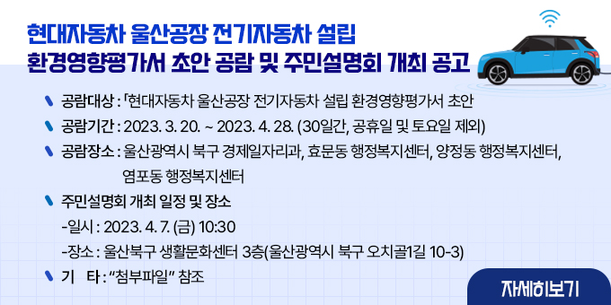 현대자동차 울산공장 전기자동차 설립 환경영향평가서 초안 공람 및 주민설명회 개최 공고 내용 현대자동차 울산공장 전기자동차 설립 환경영향평가서 초안 공람 및 주민설명회 개최 공고 1. 공람대상 :「현대자동차 울산공장 전기자동차 설립」환경영향평가서 초안 2. 공람기간 : 2023. 3. 20. ~ 2023. 4. 28. (30일간, 공휴일 및 토요일 제외) 3. 공람장소 : 울산광역시 북구 경제일자리과, 효문동 행정복지센터, 양정동 행정복지센터, 염포동 행정복지센터  4. 주민설명회 개최 일정 및 장소   가. 일시 : 2023. 4. 7. (금) 10:30   나. 장소 : 울산북구 생활문화센터 3층(울산광역시 북구 오치골1길 10-3) 5. 기    타 : “첨부파일” 참조  자세히보기