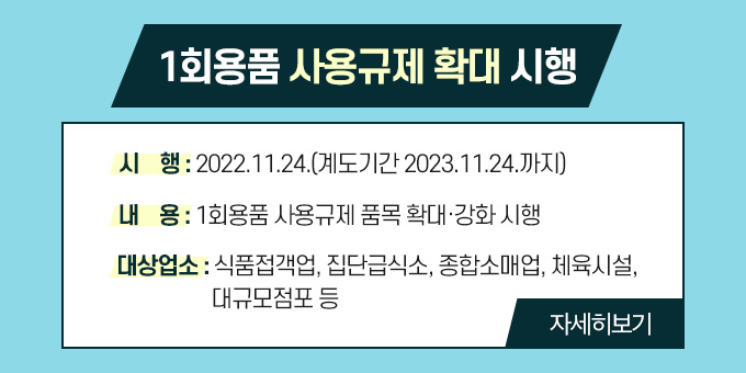 1회용품 사용규제 확대 시행  내용 1. 시    행 : 2022.11.24.(계도기간 2023.11.24.까지) 2. 내    용 : 1회용품 사용규제 품목 확대·강화 시행 3. 대상업소 : 식품접객업, 집단급식소, 종합소매업, 체육시설, 대규모점포 등  자세히보기