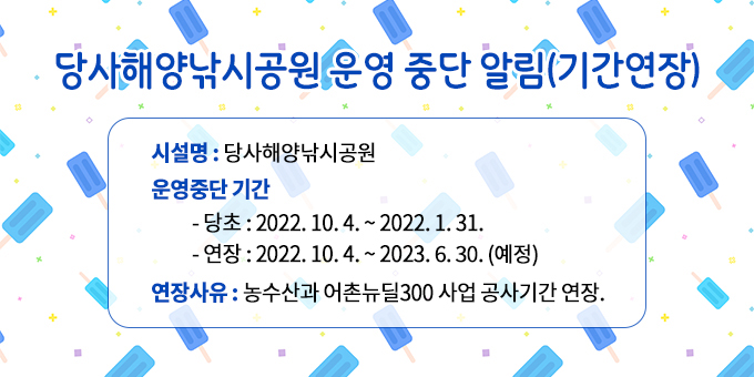 당사해양낚시공원 운영 중단 알림(기간연장) ○ 시 설 명 : 당사해양낚시공원  ○ 운영중단 기간    - 당초 : 2022. 10. 4. ~ 2022. 3. 31.   - 연장 : 2022. 10. 4. ~ 2023. 6. 30.(예정) ○ 연장사유 : 농수산과 어촌뉴딜300 사업 공사기간 연장.