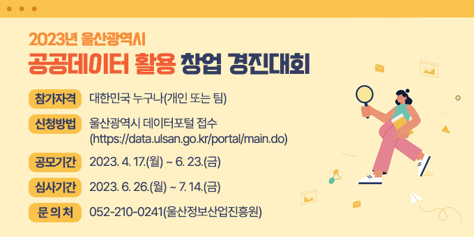 - 2023년 울산광역시 공공데이터 활용 창업 경진대회   - 참가자격 : 대한민국 누구나(개인 또는 팀)   - 신청방법 : 울산광역시 데이터포털 접수                       (https://data.ulsan.go.kr/portal/main.do)   - 공모기간 : 2023. 4. 17.(월) ~ 6. 23.(금)   - 심사기간 : 2023. 6. 26.(월) ~ 7. 14.(금)   - 문 의 처 : 052-210-0241(울산정보산업진흥원)