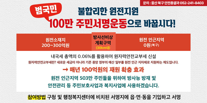 불리한 원전지원 범국민100만 주민서명운동으로 바꿉시다! 원전소재지 200~300억권, 방사선비상계획지역(30km내), 원전 인근지역 0원(북구) 내국세 총액의 0.06%를 활용하여 원자력안전교부세 신설(원자력안전교부세란? 새로운 세금이 아니라 기존 중앙 정부의 예산 일부를 원전 인근 지자체로 지원하는 제도입니다.)→매년 100억원의 재원 확충 효과, 원전 인근지역 503만 주민들을 위하여 방사능 방재 및 안전관리 등 주민보호사업과 복지사업에 사용하겠습니다. 참여방법:구청 및 행정복지센터에 비치된 서명지에 읍ㆍ면ㆍ동을 기입하고 서명, 문의:울산 북구 안전총괄과 052-241-8403