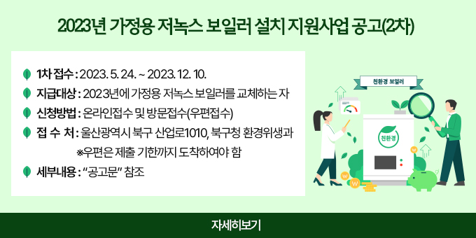 2023년 가정용 저녹스 보일러 설치 지원사업 공고(2차)  - 1차 접수 : 2023. 5. 24. ~ 2023. 12. 10.  - 지급대상 : 2023년에 가정용 저녹스 보일러를 교체하는 자  - 신청방법 : 온라인접수 및 방문접수(우편접수)  - 접 수 처 : 울산광역시 북구 산업로1010, 북구청 환경위생과               ※우편은 제출 기한까지 도착하여야 함  - 세부내용 : “공고문” 참조 자세히보기