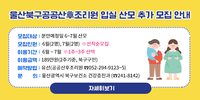 울산북구공공산후조리원 입실 산모 추가 모집 안내 모집대상 : 분만예정일 6~7월 산모 모집인원 :  6월(2명), 7월(2명)  ※선착순모집 이용기간 :  6월 ~ 7월  ※1주~3주 선택 이용금액 : 189만원(2주기준, 북구구민) 예약방법 : 유선(공공산후조리원 ☎052-294-9123~5) 문       의 : 울산광역시 북구보건소 건강증진과 (☎241-8142)