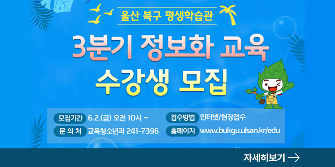 울산 북구 평생학습관 2023년 3분기 정보화교육 수강생 모집 모집기간 :  6.2.(금) 오전 10시 ~ 접수방법 : 인터넷/현장접수 문의처 : 교육청소년과 241-7396 홈페이지 : www.bukgu.ulsan.kr/edu