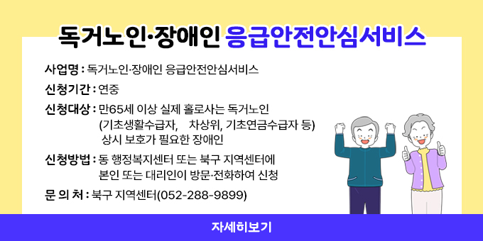 독거노인·장애인 응급안전안심서비스 ○ 사 업 명 : 독거노인·장애인 응급안전안심서비스 ○ 신청기간 : 연중 ○ 신청대상 : 만65세 이상 실제 홀로사는 독거노인(기초생활수급자,    차상위, 기초연금수급자 등), 상시 보호가 필요한 장애인 ○ 신청방법 : 동 행정복지센터 또는 북구 지역센터에 본인 또는 대리인이 방문·전화하여 신청 ○ 문 의 처 : 북구 지역센터(052-288-9899)   자세히보기