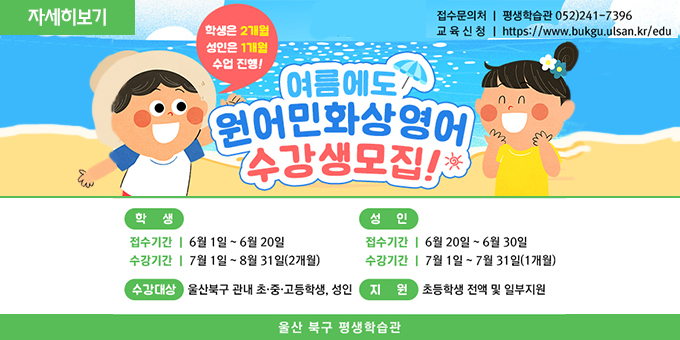여름에도 원어민화상영어 수강생모집!(학생은 2개월 성인은 1개월 수업진행!) 학생 : 접수기간 :6월 1일 ~ 6월 20일 수강기간:7월 1일 ~ 8월 31일(2개월) 성인 : 접수기간 : 6월20일 ~ 6월 30일 수강기간 : 7월 1일 ~ 7월 31일 수상대상 : 울산북구 관내 초,중,고학생, 성인 지원 : 초등학생 전액 및 일부지원 울산 북구 평생학습관