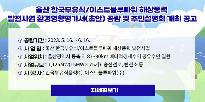 울산 한국부유식/이스트블루파워 해상풍력  발전사업 환경영향평가서(초안) 공람 및 주민설명회 개최 공고 공람기간 : 2023. 5. 16. ~ 6. 16. 사 업 명 : 울산 한국부유식/이스트블루파워 해상풍력 발전사업 사업위치 : 울산광역시 동측 약 87~90km 배타적경제수역 공유수면 일원 사업규모 : 1,125MW(15MW×75기), 송전선로, 변전소 등 시 행 자 : 한국부유식풍력㈜, 이스트블루파워(주) 자세히보기