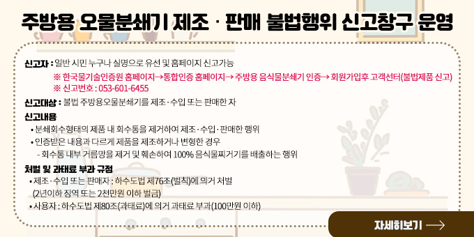 주방용 오물분쇄기 제조·판매 불법행위 신고창구 운영  ○ 신고자 : 일반 시민 누구나 실명으로 유선 및 홈페이지 신고가능      ※ 한국물기술인증원 홈페이지→통합인증 홈페이지→ 주방용 음식물분쇄기 인증→ 회원가입후 고객선터(불법제품 신고)      ※ 신고번호 : 053-601-6455  ○ 신고대상 : 불법 주방용오물분쇄기를 제조·수입 또는 판매한 자  ○ 신고내용     ？ 분쇄회수형태의 제품 내 회수통을 제거하여 제조·수입·판매한 행위     ？ 인증받은 내용과 다르게 제품을 제조하거나 변형한 경우         - 회수통 내부 거름망을 제거 및 훼손하여 100% 음식물찌거기를 배출하는 행위  ○ 처벌 및 과태료 부과 규정     ？ 제조·수입 또는 판매자 : 하수도법 제76조(벌칙)에 의거 처벌      (2년이하 징역 또는 2천만원 이하 벌금)    ？ 사용자 : 하수도법 제80조(과태료)에 의거 과태료 부과(100만원 이하) 자세히보기
