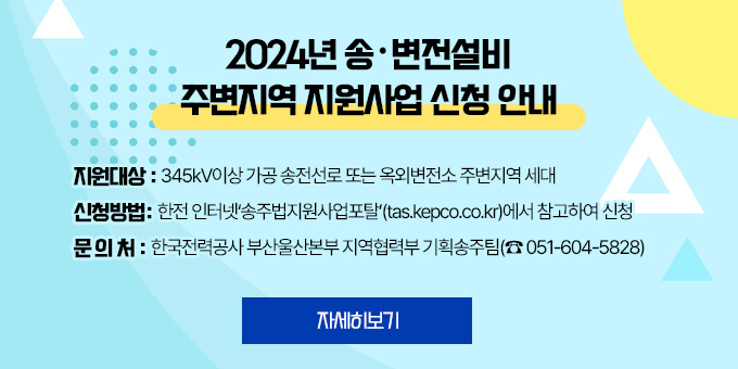 2024년 송·변전설비  주변지역 지원사업 신청 안내 지원대상 : 345kV이상 가공 송전선로 또는 옥외변전소 주변지역 세대 신청방법: 한전 인터넷‘송주법지원사업포탈’(tas.kepco.co.kr)에서 참고하여 신청 문 의 처 : 한국전력공사 부산울산본부 지역협력부 기획송주팀(☎ 051-604-5828) 자세히보기