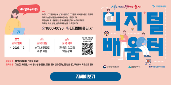 새로 만드는 위대한 울산 디지털 배움터 디지털배움터란? 누구나 디지털 세상에 쉽게 적응하고 디지털의 혜택을 누릴수 있도록 과학기술정보통신부에서 추진하는 사업입니다. 주민센터, 도서관 등 집 근처 생활공간에서 누구나 무료로 디지털 기초, 생활, 심화교육을 받을 수 있습니다.  1800 - 0096  디지털배움터.kr  교육일시 : ~ 2023. 12 교육대상 : 누구나 무료로 수강 가능 교육목적 : 전 국민 디지털 역량강화 지금 바로 카메라로 아래 QR코드를 촬영해보세요!  교육장소 : 울산광역시 내 디지털배움터 교육내용 : 기초(스마트폰, SNS 등), 생활(금융, 교통 등), 심화(코딩, 동영상 등), 특화(AI, 키오스크 등)  과학기술정보통신부 울산광역시 NIA 한국지능정보사회진흥원  자세히보기