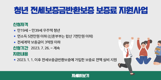 청년 전세보증금반환보증 보증료 지원사업 1. 신청자격   - 만19세 ~ 만39세 무주택 청년   - 연소득 5천만원 이하 (신혼부부는 합산 7천만원 이하)   - 전세계약 보증금이 3억원 이하 2. 신청기간 : 2023. 7. 26. ~ 계속 3. 지원내용   - 2023. 1. 1. 이후 전세보증금반환보증에 가입한 보증료 전액 실비 지원 자세히보기