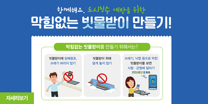 함께해요, 도시핌수 예방을 위한 막힘없는 빗물받이 만들기!  막힘없는 빗물받이를 만들기 위해서는? -빗물받이에 담배꽁초, 쓰레기 버리지않기 -빗물받이 위에 덮개 놓지 않기 -쓰레기, 낙엽 등으로 막힌 빗물받이를 보면 시청, 군청에 알리기(안전신문고 앱 활용) 자세히보기