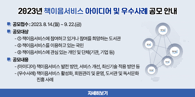 2023년 책이음서비스 아이디어 및 우수사례 공모 안내 공모접수 : 2023. 8. 14.(월) ~ 9. 22.(금) 공모대상   - ① 책이음서비스에 참여하고 있거나 참여를 희망하는 도서관   - ② 책이음서비스를 이용하고 있는 국민   - ③ 책이음서비스에 관심 있는 개인 및 단체(기관, 기업 등) 공모내용   - (아이디어) 책이음서비스 발전 방안, 서비스 개선, 최신기술 적용 방안 등   - (우수사례) 책이음서비스 활성화, 회원관리 및 운영, 도서관 및 독서문화 진흥 사례  자세히 보기