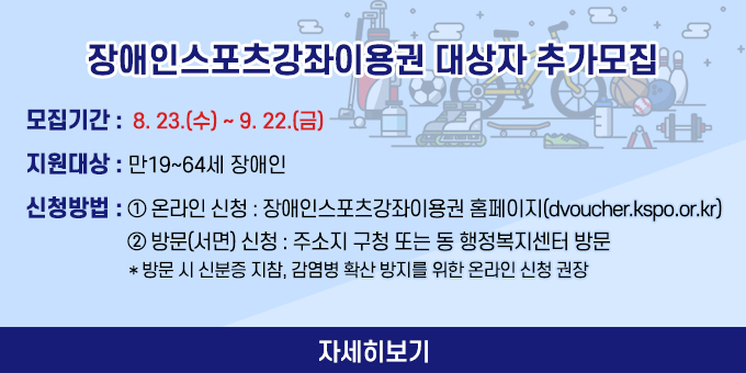 - 모집기간 : 8. 23.(수) ~ 9. 22.(금) - 지원대상 : 만19~64세 장애인 - 신청방법 ①온라인 신청 : 장애인스포츠강좌이용권 홈페이지(dvoucher.kspo.or.kr) ②방문(서면) 신청 : 주소지 구청 또는 동 행정복지센터 방문   * 방문 시 신분증 지참, 감염병 확산 방지를 위한 온라인 신청 권장 자세히보기
