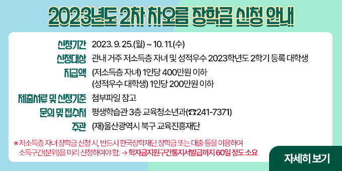 2023년도 2차 차오름 장학금 신청 안내  ㅇ 신청기간 : 2023. 9. 25.(월) ~ 10. 11.(수) ㅇ 신청대상 : 관내 거주 저소득층 자녀 및 성적우수 2023학년도 2학기 등록 대학생 ㅇ 지급액   - (저소득층 자녀) 1인당 400만원 이하   - (성적우수 대학생) 1인당 200만원 이하 ㅇ 제출서류 및 신청기준 : 붙임 참고 ㅇ 문의 및 접수처 : 평생학습관 3층 교육청소년과(☎241-7371) ㅇ 주관 : (재)울산광역시 북구 교육진흥재단 ★ 저소득층 자녀 장학금 신청시, 반드시 한국장학재단 장학금 또는 대출 등을 이용하여 소득구간(분위)을 미리 신청하여야 함. → 학자금지원구간통지서 발급까지 60일정도 소요  자세히 보기
