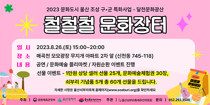 2023 문화도시 울산 조설 구·군 특화사업 - 달청 문화광산 철철철 문화장터 -일시 : 2023.8.26.(토) 15:00~20:00  -장소 : 매곡청 모모광장 무지개 아파트 2차 앞(신천동 745-118)  -내용 : 공연/문화예술 플리마켓/자원순환 이벤트 진행  선물이벤트-1만원 상당 셀러 선물 25개, 문화예술체험권 30장, 쇠부리 기념품 5개 총 60개 선물을 드립니다. 자세한 사항은 울산쇠부리축제 홈페이지(www.soeburi.org)를 확인하세요