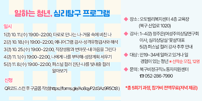 ◆ 일시 : 1강) 10. 11.(수) 19:00~22:00, 타로로 만나는 나-거울 속에 비친 나                 2강) 10. 18.(수) 19:00~22:00, 에니어그램 검사-성격유형검사와 해석                 3강) 10. 25.(수) 19:00~22:00, 직장생활과 번아웃-내 마음을 그린다                 4강) 11. 1.(수) 19:00~22:00, 나에게 나를 부탁해-성장계획 세우기                 5강) 11. 8.(수) 19:00~22:00, 퍼스널 컬러 진단-나를 빛내줄 컬러 알아보기 ◆ 장소 : 오토밸리복지센터 4층 교육장(북구 산업로 1020)  ◆ 강사 : 1~4강) 정주은(여성주의상담연구회 이사, 심리상담실 ‘꽃섬’대표 5강) 퍼스널 컬러 강사 추후 안내  ◆ 대상 : 만19~34세 일하고 있거나 일 경험이 있는 청년 ※ 선착순 모집, 12명  ◆ 문의 : 북구비정규직노동자지원센터 ☎ 052-286-7990  ◆ 신청 : QR코드 스캔 후 구글폼 작성(https://forms.gle/Ao8qyP2d3Az9R5Ct8 )    *총 5회기 과정, 참가비 전액무료(저녁 제공)