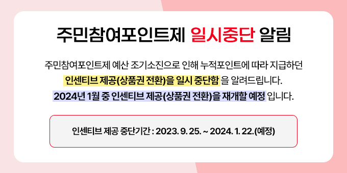 주민참여포인트제 예산 조기소진으로 인해 누적포인트에 따라 지급하던 인센티브 제공(상품권 전환)을 일시 중단함을 알려드립니다. 2024년 1월 중 인센티브 제공(상품권 전환)을 재개할 예정입니다. ※ 인센티브 제공 중단기간 : 2023. 9. 25. ~ 2024. 1. 22.(예정)
