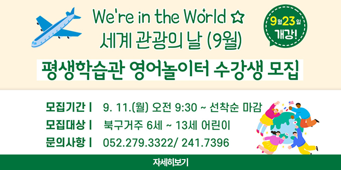 we're in the world 세계 관광의 날(9월) 평생학습관 영어놀이터 수강생모집 9월 25일 개강 ! -모집기간 : 9.11(월)오전 9:30~선착순 마감 -모집대상 : 북구거주 6세~13세 어린이 -문의사항 052.279.3322/ 241.7396 [자세히보기]