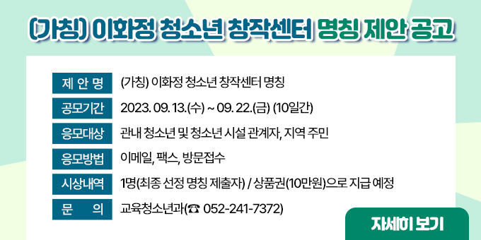 ㅇ 제  안  명 : (가칭) 이화정 청소년 창작센터 명칭 ㅇ 공모기간 : 2023. 09. 13.(수) ~ 09. 22.(금)(10일간) ㅇ 응모대상 : 관내 청소년 및 청소년 시설 관계자, 지역 주민 ㅇ 응모방법 : 이메일, 팩스, 방문접수 ㅇ 시상내역 : 1명(최종 선정 명칭 제출자) / 상품권(10만원)으로 지급 예정 ㅇ 문       의 : 교육청소년과(052-241-7372)