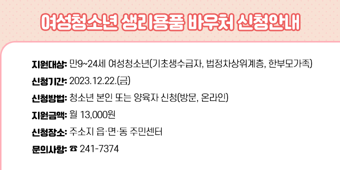 ○ 지원대상: 만9~24세 여성청소년(기초생수급자, 법정차상위계층, 한부모가족) ○ 신청기간: 2023.12.22.(금) ○ 신청방법: 청소년 본인 또는 양육자 신청(방문, 온라인) ○ 지원금액: 월 13,000원 ○ 신청장소: 주소지 읍·면·동 주민센터 ○ 문의사항: ☎  241-7374
