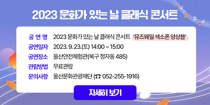 제목 : 2023 문화가 있는 날 클래식 콘서트 내용  1. 공 연 명 : 2023 문화가 있는 날 클래식 콘서트 ‘뮤즈웨일 색소폰 앙상블’  2. 공연일자 : 2023. 9. 23.(토) 14:00~15:00  3. 공연장소 : 울산안전체험관(북구 정자동 485)  4. 관람방법 : 무료관람  5. 문의사항 : 울산문화관광재단 ☎ 052-255-1916