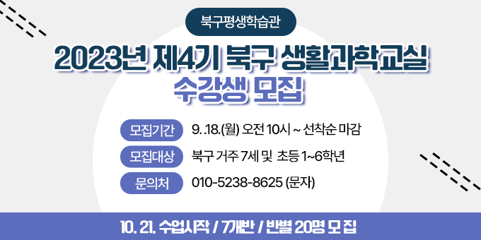 북구평생학습관 2023년 제4기 북구 생활과학교실 수강생 모집 모집기간 : 9.18.(월) 오전 10시 ~ 선착순 마감 / 모집대상 : 북구 거주 7세 및 초등 1~6학년 / 문의처 : 010-5238-8625(문자) 10.21. 수업시작/7개반/반별 20명 모집