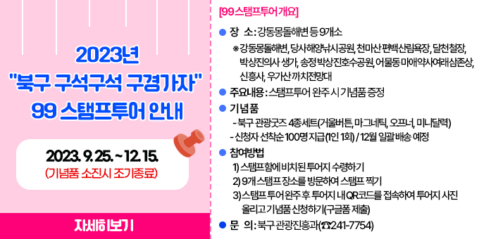 [99 스탬프투어 개요] 1. 기    간 : 2023. 9. 25. ~ 12. 15.(기념품 소진시 조기종료)  2. 장    소 : 강동몽돌해변 등 9개소    ※ 강동몽돌해변, 당사해양낚시공원, 천마산 편백산림욕장, 달천철장, 박상진의사 생가, 송정 박상진호수공원, 어물동 마애약사여래삼존상, 신흥사, 우가산 까치전망대  3. 주요내용 : 스탬프투어 완주 시 기념품 증정  4. 기 념 품    - 북구 관광굿즈 4종세트(거울버튼, 마그네틱, 오프너, 미니달력) - 신청자 선착순 100명 지급(1인 1회) / 12월 일괄 배송 예정  5. 참여방법    1) 스탬프함에 비치된 투어지 수령하기    2) 9개 스탬프 장소를 방문하여 스탬프 찍기    3) 스탬프 투어 완주 후 투어지 내 QR코드를 접속하여 투어지 사진 올리고 기념품 신청하기(구글폼 제출)  6. 문    의 : 북구 관광진흥과(☎241-7754)